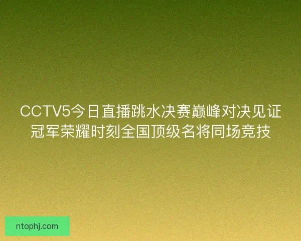 CCTV5今日直播跳水决赛巅峰对决见证冠军荣耀时刻全国顶级名将同场竞技