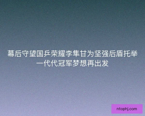 幕后守望国乒荣耀李隼甘为坚强后盾托举一代代冠军梦想再出发