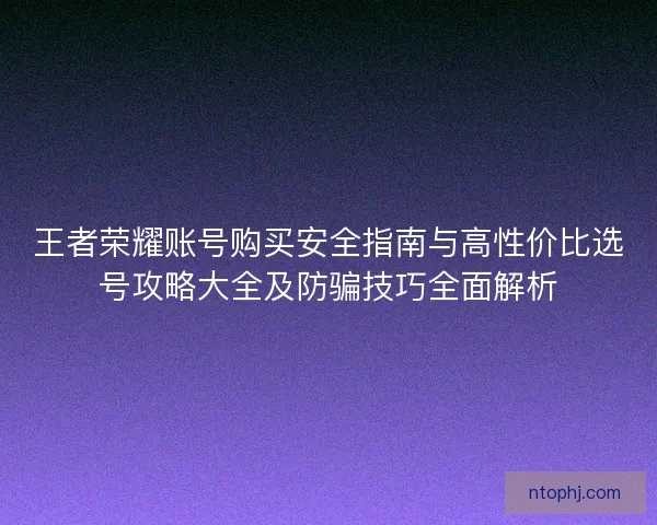 王者荣耀账号购买安全指南与高性价比选号攻略大全及防骗技巧全面解析