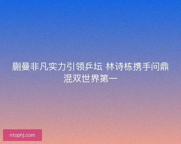 蒯曼非凡实力引领乒坛 林诗栋携手问鼎混双世界第一