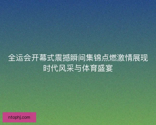全运会开幕式震撼瞬间集锦点燃激情展现时代风采与体育盛宴